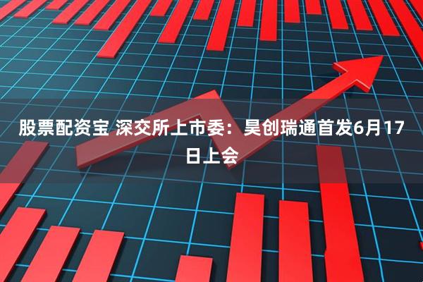 股票配资宝 深交所上市委：昊创瑞通首发6月17日上会