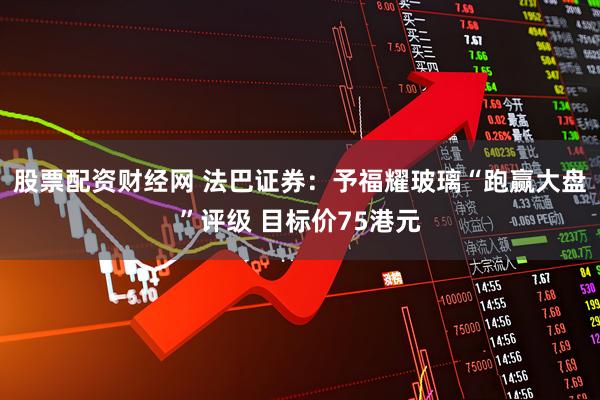 股票配资财经网 法巴证券：予福耀玻璃“跑赢大盘”评级 目标价75港元