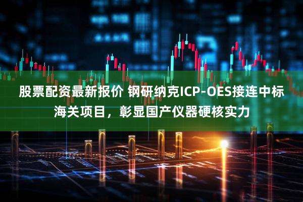 股票配资最新报价 钢研纳克ICP-OES接连中标海关项目，彰显国产仪器硬核实力