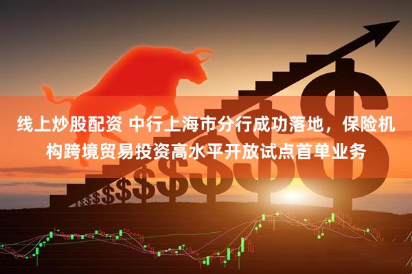 线上炒股配资 中行上海市分行成功落地，保险机构跨境贸易投资高水平开放试点首单业务