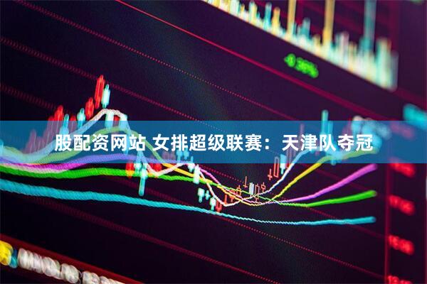 股配资网站 女排超级联赛：天津队夺冠