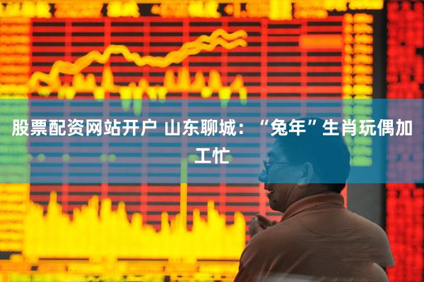股票配资网站开户 山东聊城：“兔年”生肖玩偶加工忙