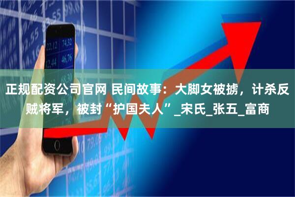 正规配资公司官网 民间故事：大脚女被掳，计杀反贼将军，被封“护国夫人”_宋氏_张五_富商