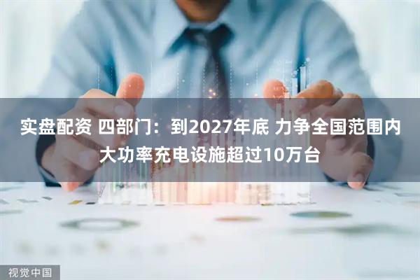 实盘配资 四部门：到2027年底 力争全国范围内大功率充电设施超过10万台
