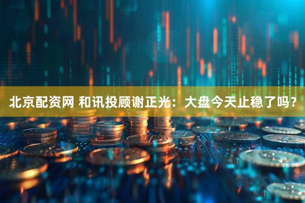 北京配资网 和讯投顾谢正光：大盘今天止稳了吗？