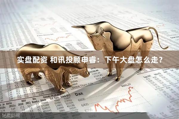 实盘配资 和讯投顾申睿：下午大盘怎么走？