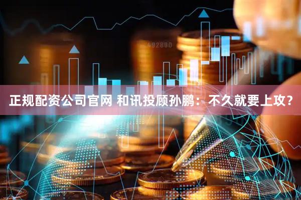 正规配资公司官网 和讯投顾孙鹏：不久就要上攻？