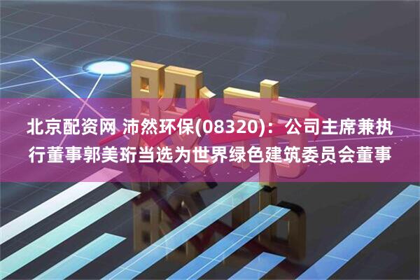 北京配资网 沛然环保(08320)：公司主席兼执行董事郭美珩当选为世界绿色建筑委员会董事