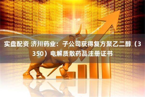实盘配资 济川药业：子公司获得复方聚乙二醇（3350）电解质散药品注册证书