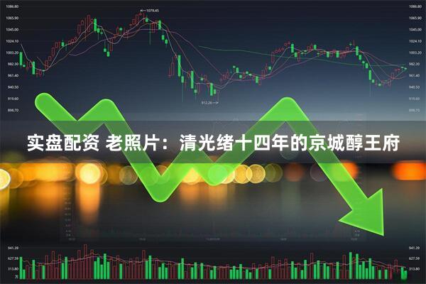 实盘配资 老照片：清光绪十四年的京城醇王府