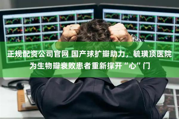 正规配资公司官网 国产球扩瓣助力，毓璜顶医院为生物瓣衰败患者重新撑开“心”门