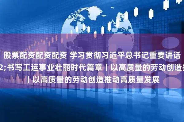 股票配资配资配资 学习贯彻习近平总书记重要讲话精神&#32;书写工运事业壮丽时代篇章丨以高质量的劳动创造推动高质量发展