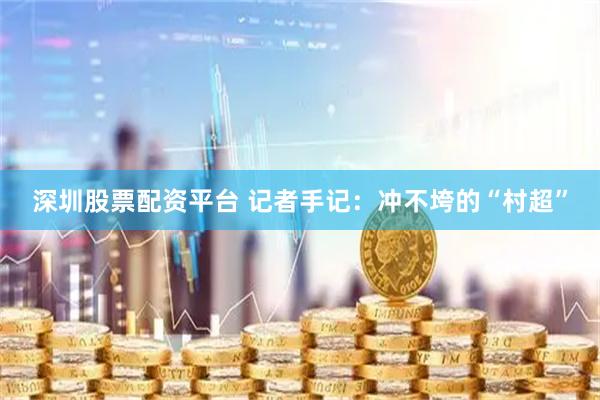 深圳股票配资平台 记者手记：冲不垮的“村超”