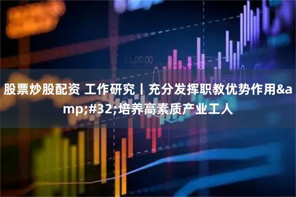 股票炒股配资 工作研究丨充分发挥职教优势作用&#32;培养高素质产业工人