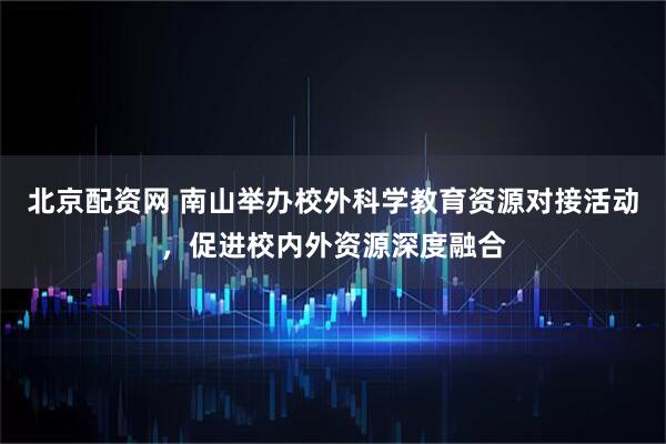 北京配资网 南山举办校外科学教育资源对接活动，促进校内外资源深度融合