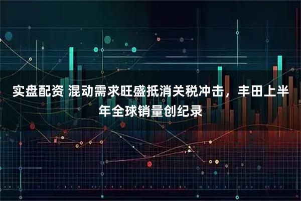 实盘配资 混动需求旺盛抵消关税冲击，丰田上半年全球销量创纪录