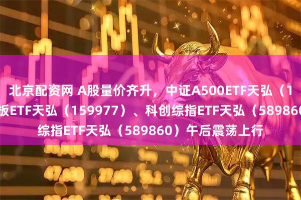 北京配资网 A股量价齐升，中证A500ETF天弘（159360）、创业板ETF天弘（159977）、科创综指ETF天弘（589860）午后震荡上行