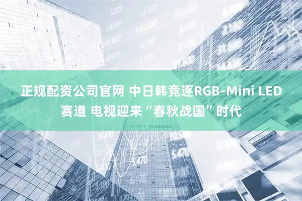 正规配资公司官网 中日韩竞逐RGB-Mini LED赛道 电视迎来“春秋战国”时代