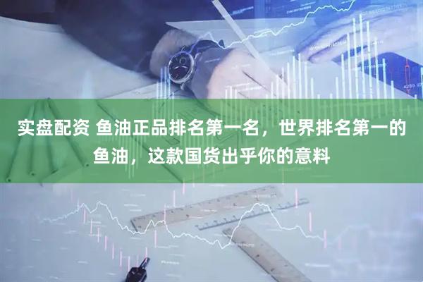 实盘配资 鱼油正品排名第一名，世界排名第一的鱼油，这款国货出乎你的意料