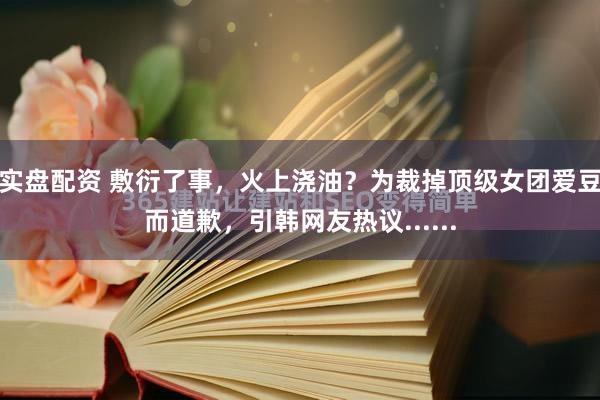 实盘配资 敷衍了事，火上浇油？为裁掉顶级女团爱豆而道歉，引韩网友热议......