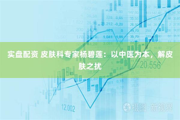 实盘配资 皮肤科专家杨碧莲：以中医为本，解皮肤之扰