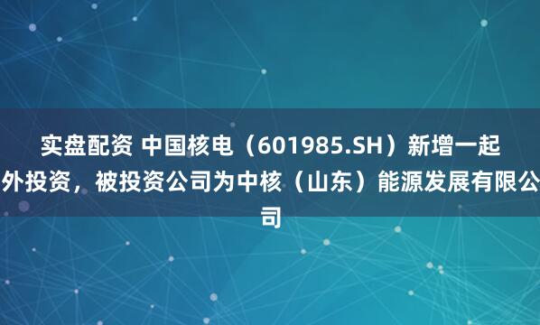 实盘配资 中国核电(601985.SH)新增一起对外投资,被投资公司为中核(山东)能源发展有限公司