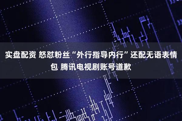 实盘配资 怒怼粉丝“外行指导内行”还配无语表情包 腾讯电视剧账号道歉