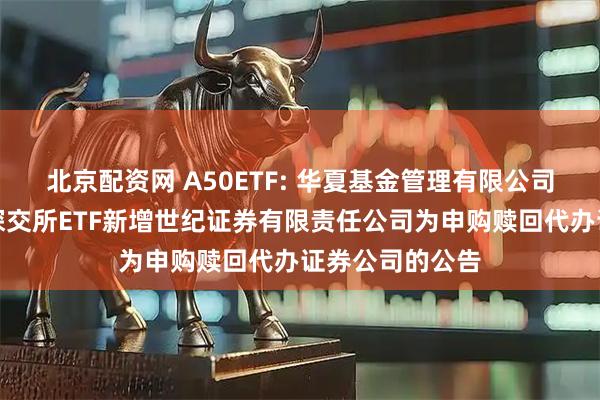 北京配资网 A50ETF: 华夏基金管理有限公司关于旗下部分深交所ETF新增世纪证券有限责任公司为申购赎回代办证券公司的公告