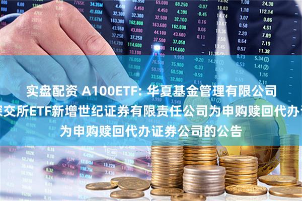 实盘配资 A100ETF: 华夏基金管理有限公司关于旗下部分深交所ETF新增世纪证券有限责任公司为申购赎回代办证券公司的公告