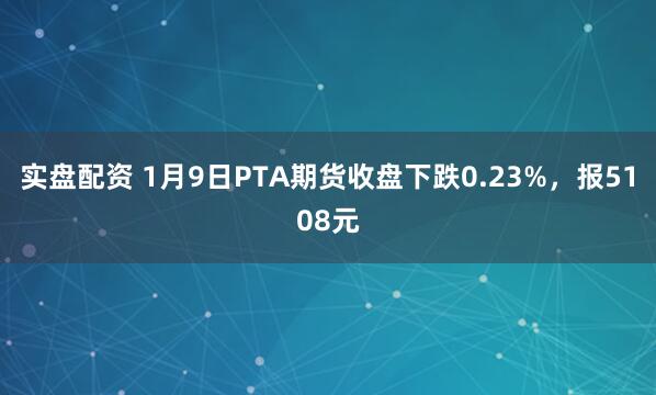 实盘配资 1月9日PTA期货收盘下跌0.23%，报5108元