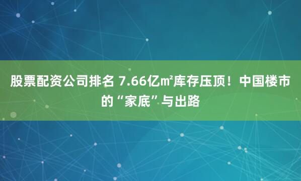 股票配资公司排名 7.66亿㎡库存压顶！中国楼市的“家底”与出路