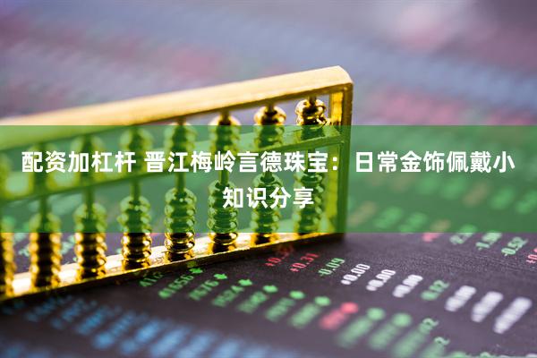 配资加杠杆 晋江梅岭言德珠宝：日常金饰佩戴小知识分享