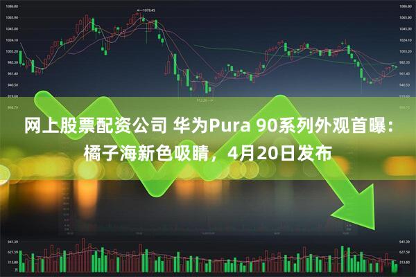 网上股票配资公司 华为Pura 90系列外观首曝：橘子海新色吸睛，4月20日发布