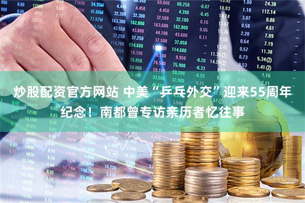 炒股配资官方网站 中美“乒乓外交”迎来55周年纪念！南都曾专访亲历者忆往事