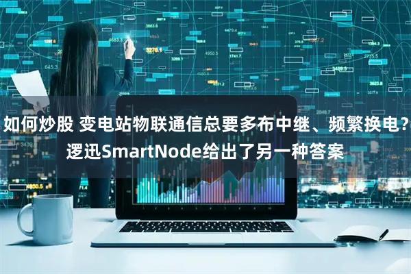 如何炒股 变电站物联通信总要多布中继、频繁换电？逻迅SmartNode给出了另一种答案
