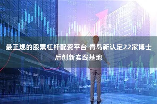 最正规的股票杠杆配资平台 青岛新认定22家博士后创新实践基地