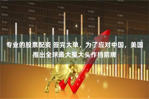 专业的股票配资 签完大单，为了应对中国，美国推出全球最大冤大头作挡箭牌