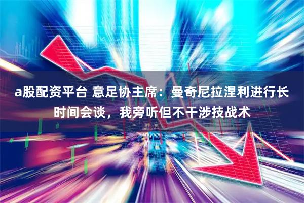 a股配资平台 意足协主席:曼奇尼拉涅利进行长时间会谈,我旁听但不干涉技战术